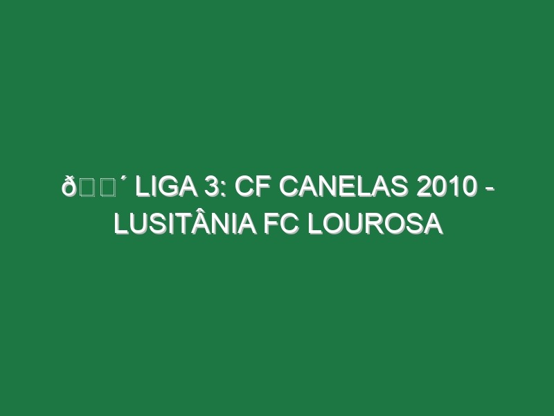 🔴 LIGA 3: CF CANELAS 2010 – LUSITÂNIA FC LOUROSA