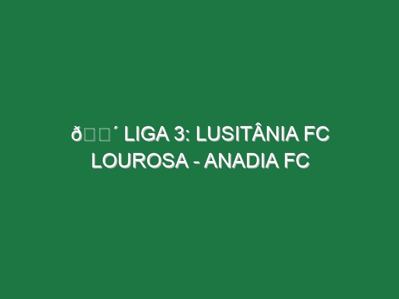 🔴 LIGA 3: LUSITÂNIA FC LOUROSA – ANADIA FC