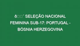 🔴 SELEÇÃO NACIONAL FEMININA SUB-17: PORTUGAL – BÓSNIA HERZEGOVINA