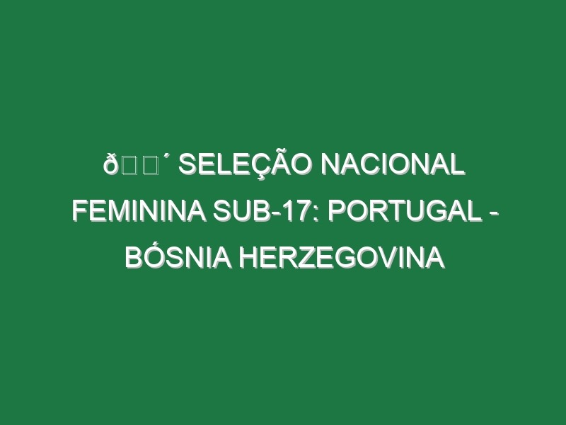 🔴 SELEÇÃO NACIONAL FEMININA SUB-17: PORTUGAL – BÓSNIA HERZEGOVINA