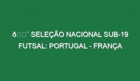 🔴 SELEÇÃO NACIONAL SUB-19 FUTSAL: PORTUGAL – FRANÇA