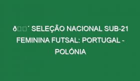 🔴 SELEÇÃO NACIONAL SUB-21 FEMININA FUTSAL: PORTUGAL – POLÓNIA