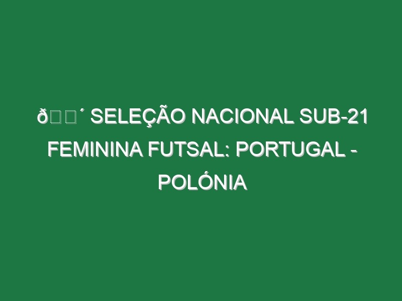 🔴 SELEÇÃO NACIONAL SUB-21 FEMININA FUTSAL: PORTUGAL – POLÓNIA