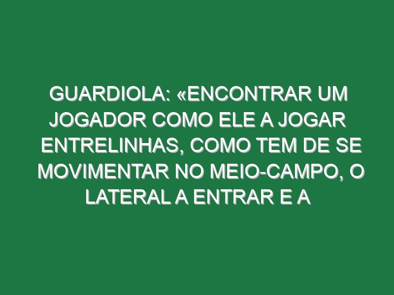 Guardiola: «Encontrar um jogador como ele a jogar entrelinhas, como tem de se movimentar no meio-campo, o lateral a entrar e a movimentar-se nos espaços… é, de longe, um dos melhores que já treinei»