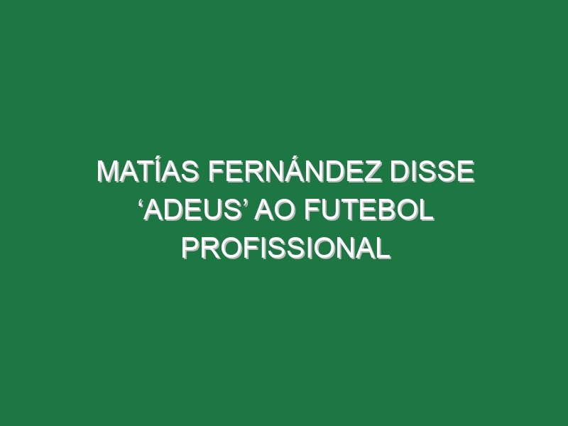 Matías Fernández disse ‘adeus’ ao futebol profissional