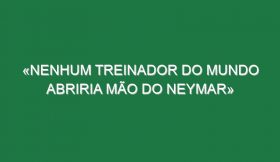 «Nenhum treinador do mundo abriria mão do Neymar»