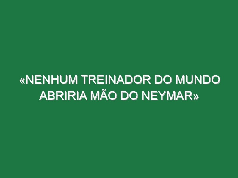 «Nenhum treinador do mundo abriria mão do Neymar»