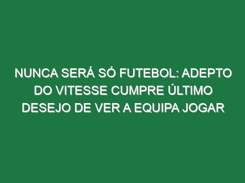 Nunca Será Só Futebol: Adepto Do Vitesse Cumpre Último Desejo De Ver a Equipa Jogar