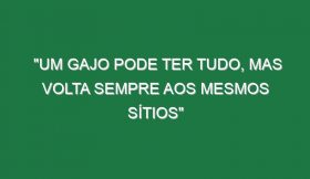 “Um gajo pode ter tudo, mas volta sempre aos mesmos sítios”