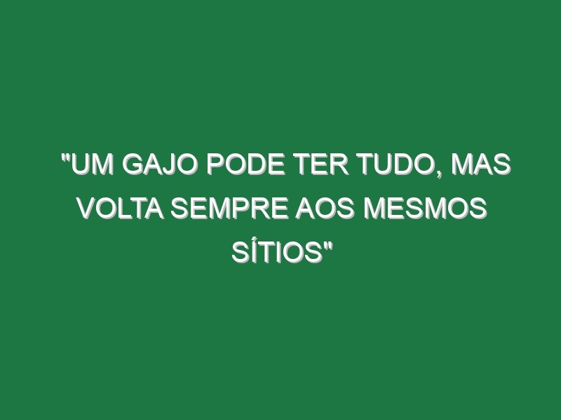 “Um gajo pode ter tudo, mas volta sempre aos mesmos sítios”