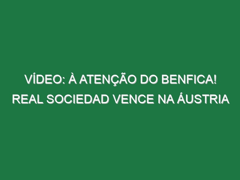 Vídeo: À atenção do Benfica! Real Sociedad vence na Áustria