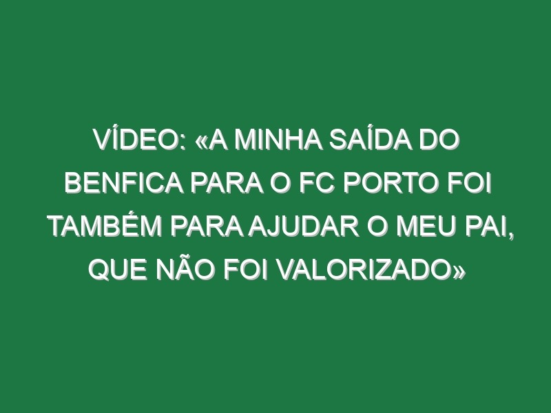 Vídeo: «A minha saída do Benfica para o FC Porto foi também para ajudar o meu pai, que não foi valorizado»