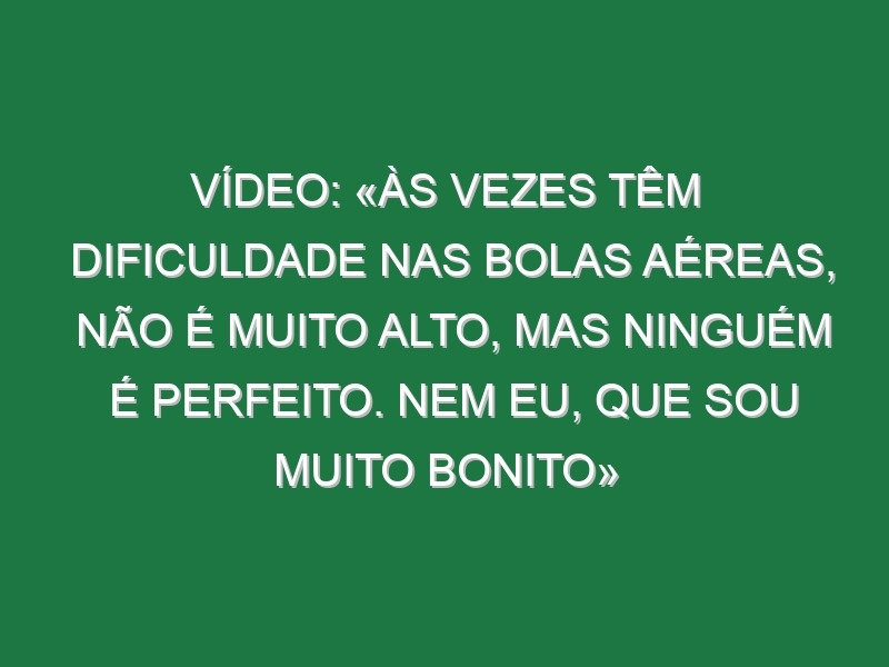 Vídeo: «Às vezes têm dificuldade nas bolas aéreas, não é muito alto, mas ninguém é perfeito. Nem eu, que sou muito bonito»