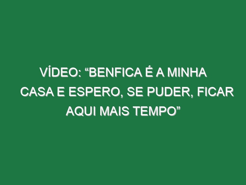 Vídeo: “Benfica é a minha casa e espero, se puder, ficar aqui mais tempo”