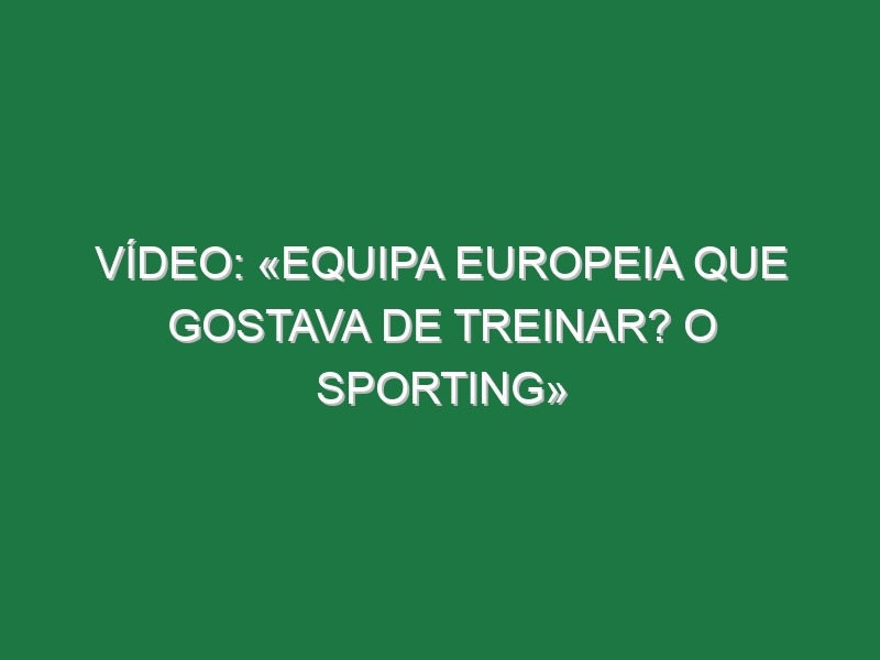 Vídeo: «Equipa europeia que gostava de treinar? O Sporting»