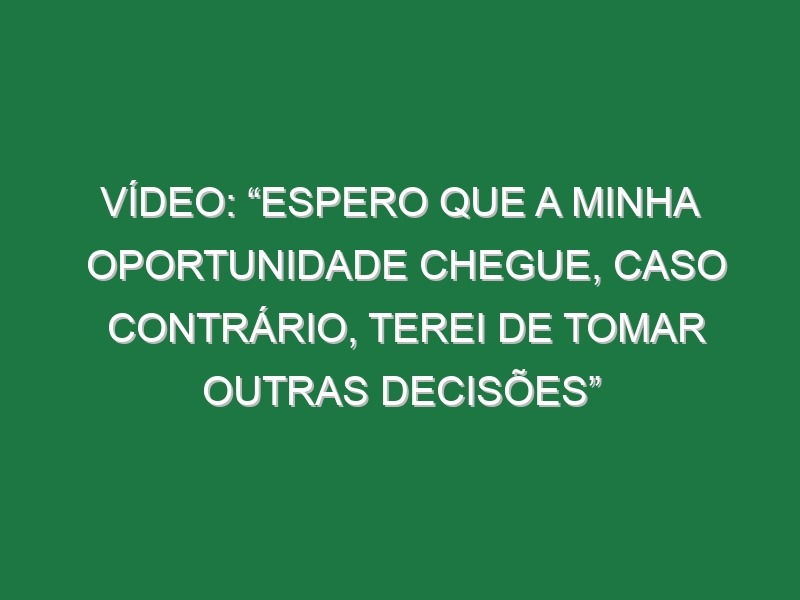 Vídeo: “Espero que a minha oportunidade chegue, caso contrário, terei de tomar outras decisões”