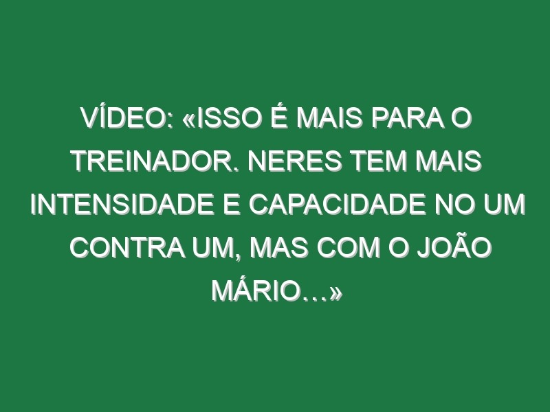 Vídeo: «Isso é mais para o treinador. Neres tem mais intensidade e capacidade no um contra um, mas com o João Mário…»