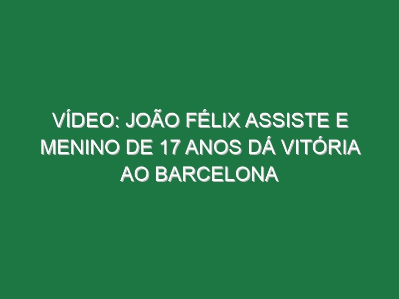 Vídeo: João Félix assiste e menino de 17 anos dá vitória ao Barcelona