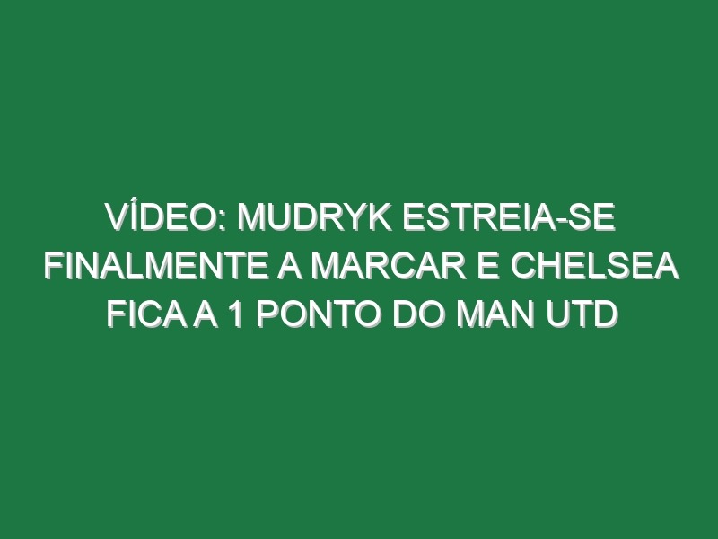 Vídeo: Mudryk estreia-se finalmente a marcar e Chelsea fica a 1 ponto do Man Utd