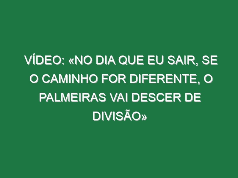 Vídeo: «No dia que eu sair, se o caminho for diferente, o Palmeiras vai descer de divisão»