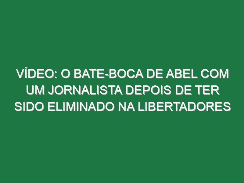 Vídeo: O bate-boca de Abel com um jornalista depois de ter sido eliminado na Libertadores