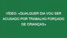 Vídeo: «Qualquer dia vou ser acusado por trabalho forçado de crianças»