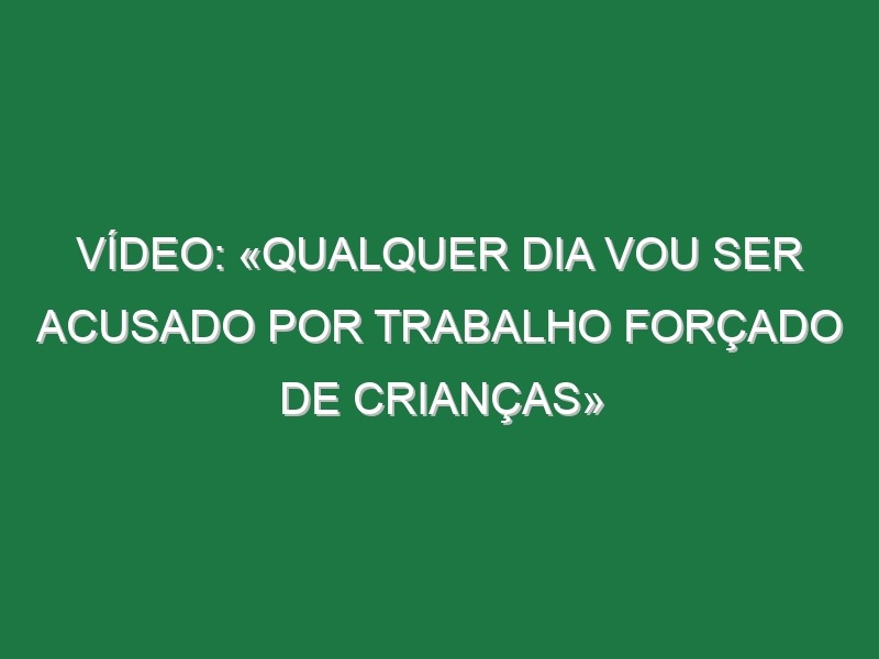 Vídeo: «Qualquer dia vou ser acusado por trabalho forçado de crianças»