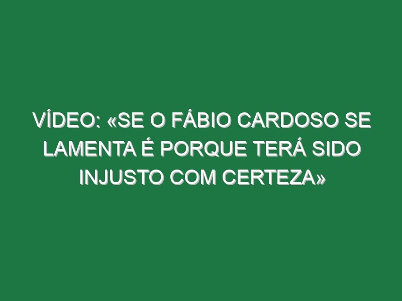 Vídeo: «Se o Fábio Cardoso se lamenta é porque terá sido injusto com certeza»