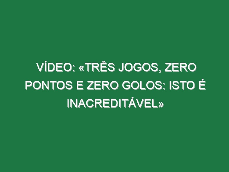 Vídeo: «Três jogos, zero pontos e zero golos: isto é inacreditável»