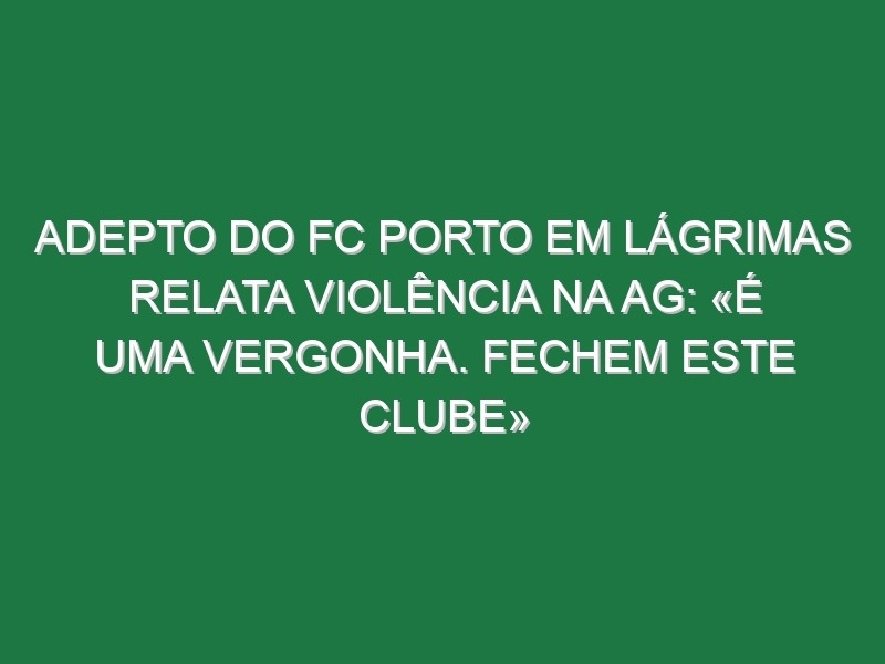 Adepto do FC Porto em lágrimas relata violência na AG: «É uma vergonha. Fechem este clube»