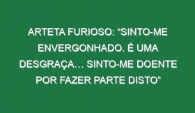 Arteta furioso: “Sinto-me envergonhado. É uma desgraça… Sinto-me doente por fazer parte disto”