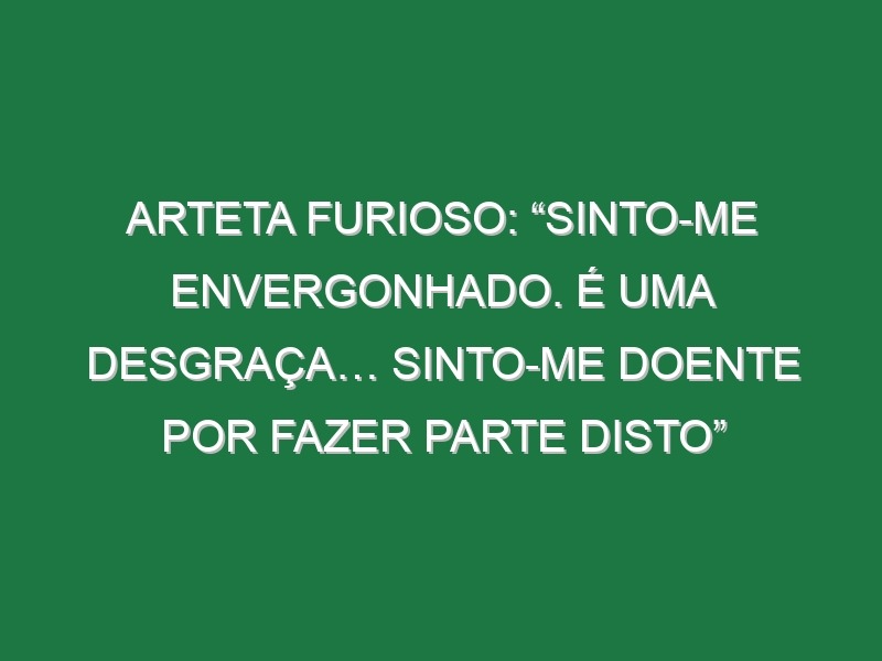 Arteta furioso: “Sinto-me envergonhado. É uma desgraça… Sinto-me doente por fazer parte disto”