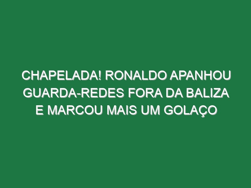 Chapelada! Ronaldo Apanhou Guarda-Redes Fora Da Baliza e Marcou Mais Um Golaço