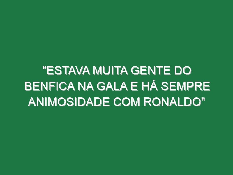 “Estava muita gente do Benfica na gala e há sempre animosidade com Ronaldo”