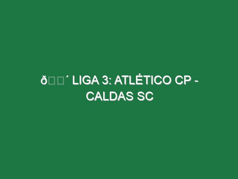 🔴 LIGA 3: ATLÉTICO CP – CALDAS SC