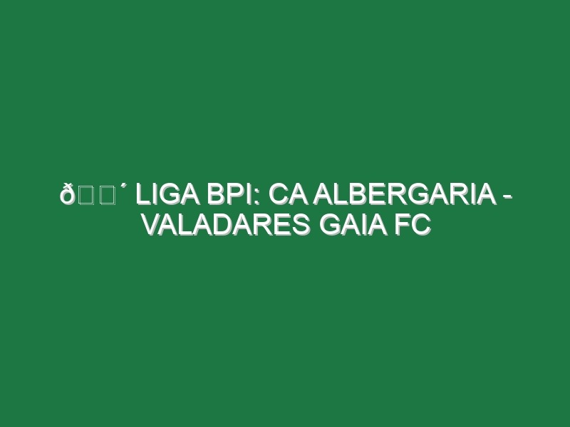 🔴 LIGA BPI: CA ALBERGARIA – VALADARES GAIA FC