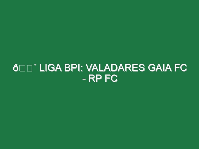 🔴 LIGA BPI: VALADARES GAIA FC – RP FC