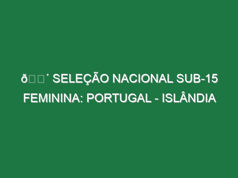 🔴 SELEÇÃO NACIONAL SUB-15 FEMININA: PORTUGAL – ISLÂNDIA