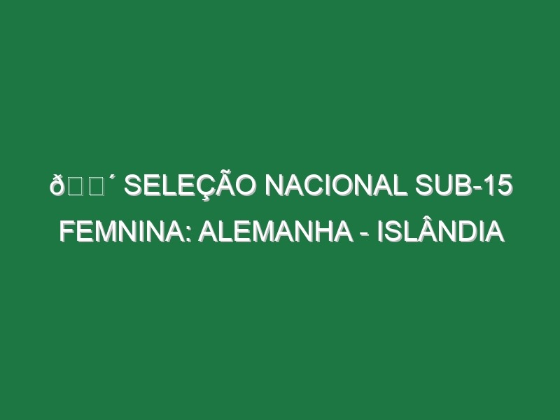 🔴 SELEÇÃO NACIONAL SUB-15 FEMNINA: ALEMANHA – ISLÂNDIA