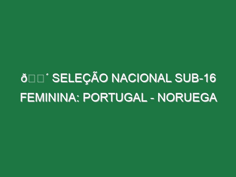 🔴 SELEÇÃO NACIONAL SUB-16 FEMININA: PORTUGAL – NORUEGA