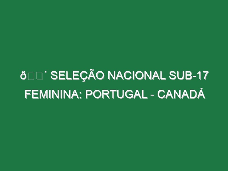 🔴 SELEÇÃO NACIONAL SUB-17 FEMININA: PORTUGAL – CANADÁ