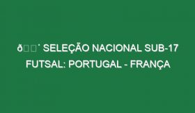 🔴 SELEÇÃO NACIONAL SUB-17 FUTSAL: PORTUGAL – FRANÇA