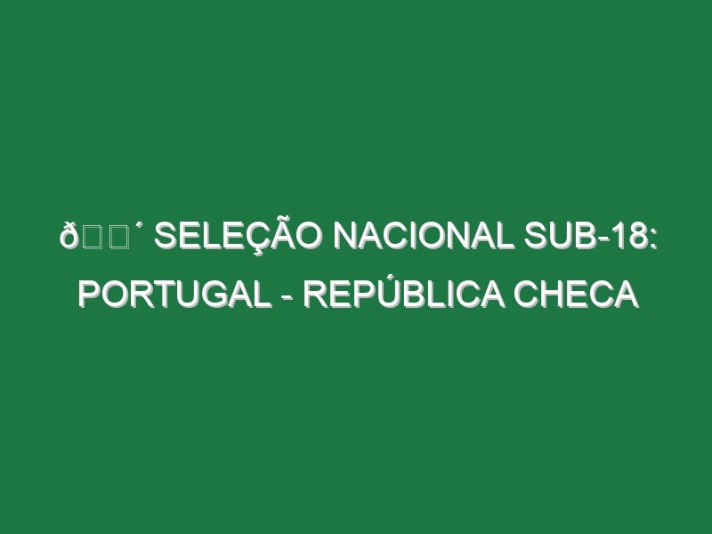 🔴 SELEÇÃO NACIONAL SUB-18: PORTUGAL – REPÚBLICA CHECA