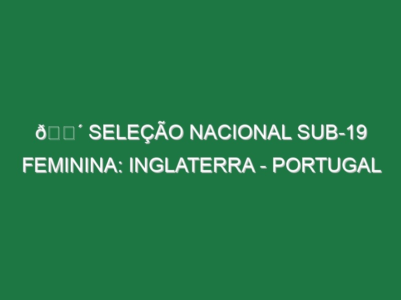 🔴 SELEÇÃO NACIONAL SUB-19 FEMININA: INGLATERRA – PORTUGAL