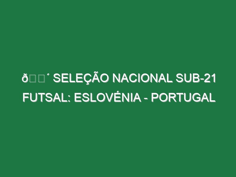 🔴 SELEÇÃO NACIONAL SUB-21 FUTSAL: ESLOVÉNIA – PORTUGAL