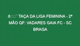 🔴 TAÇA DA LIGA FEMININA – 2ª MÃO QF: VADARES GAIA FC – SC BRAGA