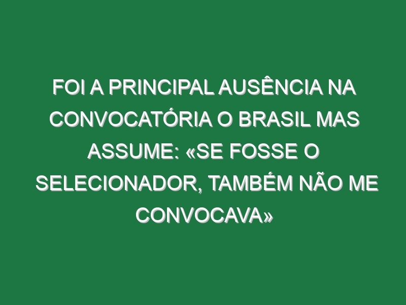 Foi a principal ausência na convocatória o Brasil mas assume: «Se fosse o selecionador, também não me convocava»