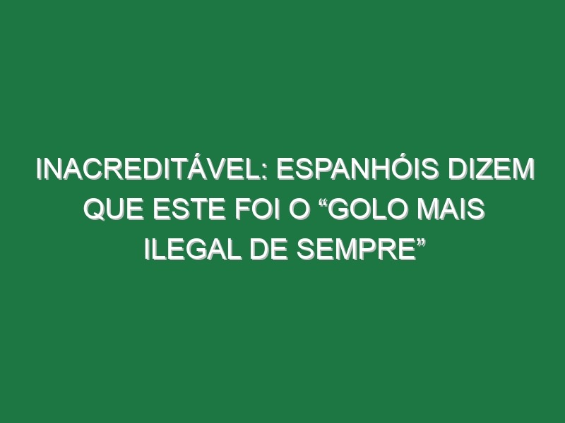 Inacreditável: Espanhóis Dizem Que Este Foi o “Golo Mais Ilegal De Sempre”