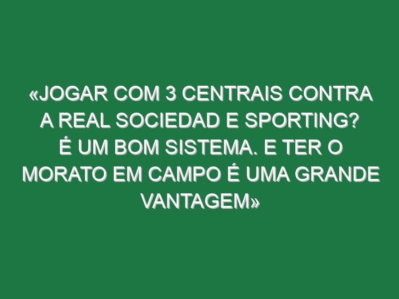 «Jogar com 3 centrais contra a Real Sociedad e Sporting? É um bom sistema. E ter o Morato em campo é uma grande vantagem»