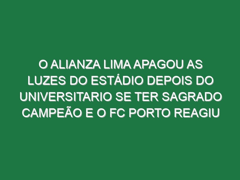 O Alianza Lima apagou as luzes do Estádio depois do Universitario se ter sagrado campeão e o FC Porto reagiu